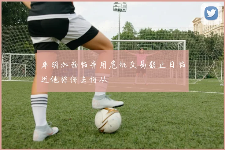 库明加面临弃用危机交易截止日临近他将何去何从