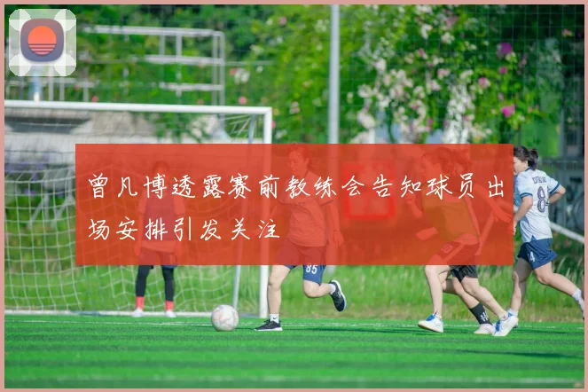 曾凡博透露赛前教练会告知球员出场安排引发关注
