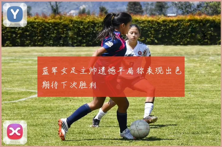 蓝军女足主帅遗憾平局称表现出色期待下次胜利
