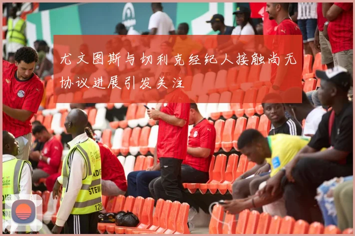 尤文图斯与切利克经纪人接触尚无协议进展引发关注