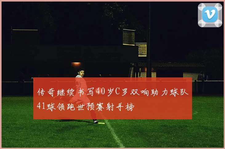 传奇继续书写40岁C罗双响助力球队41球领跑世预赛射手榜