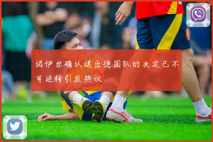 诺伊尔确认退出德国队的决定已不可逆转引发热议