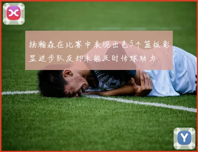 杨瀚森在比赛中表现出色5个篮板彰显进步队友却未能及时传球助力