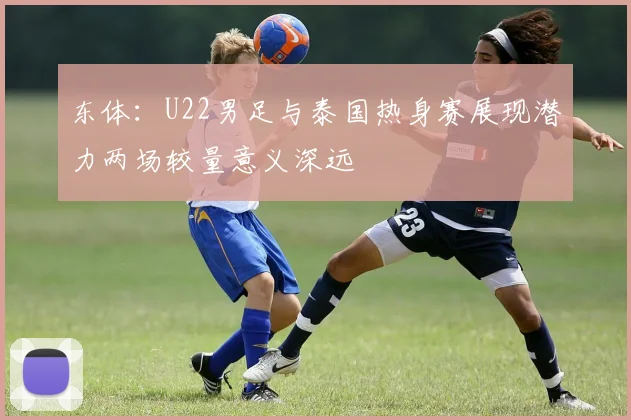 东体：U22男足与泰国热身赛展现潜力两场较量意义深远