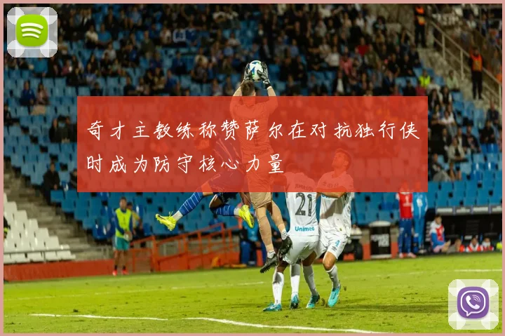 奇才主教练称赞萨尔在对抗独行侠时成为防守核心力量