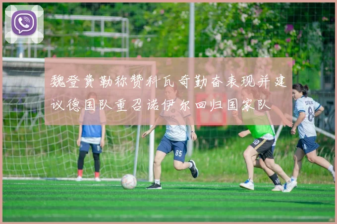 魏登费勒称赞科瓦奇勤奋表现并建议德国队重召诺伊尔回归国家队