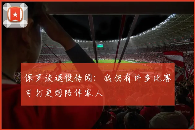 保罗谈退役传闻：我仍有许多比赛可打更想陪伴家人