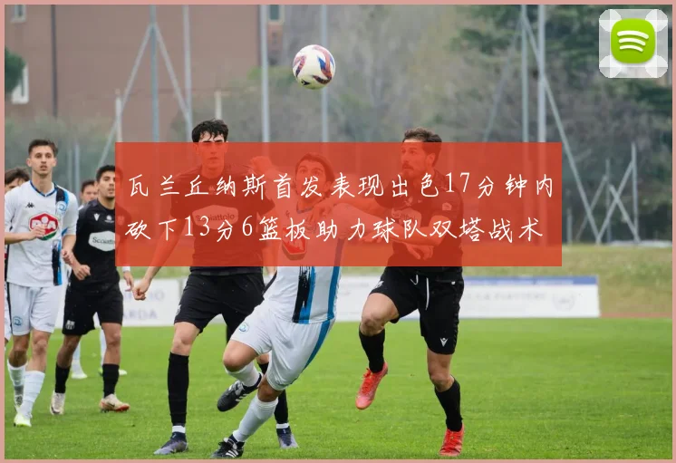 瓦兰丘纳斯首发表现出色17分钟内砍下13分6篮板助力球队双塔战术