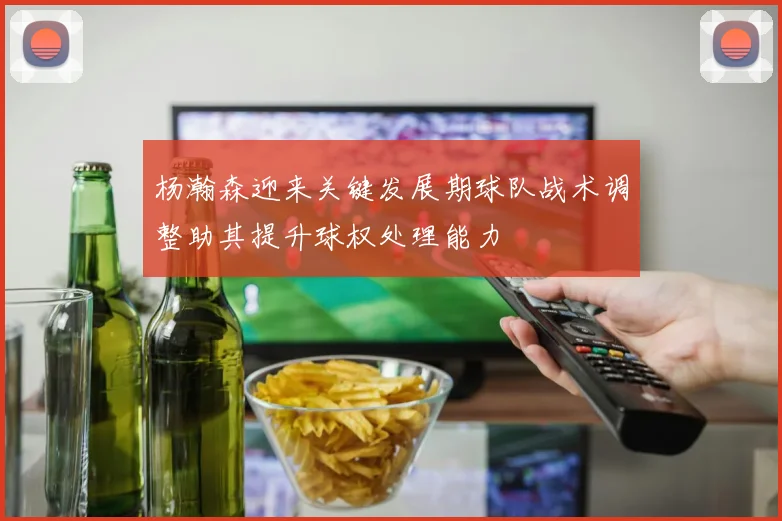 杨瀚森迎来关键发展期球队战术调整助其提升球权处理能力