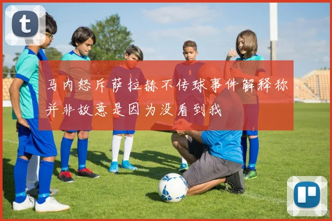 马内怒斥萨拉赫不传球事件解释称并非故意是因为没看到我