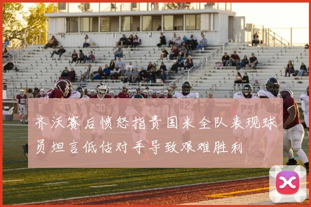 齐沃赛后愤怒指责国米全队表现球员坦言低估对手导致艰难胜利