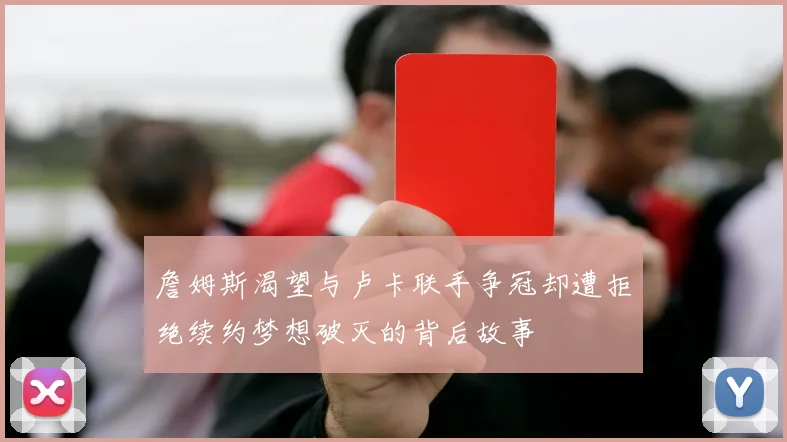 詹姆斯渴望与卢卡联手争冠却遭拒绝续约梦想破灭的背后故事