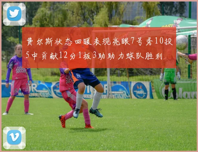 费尔斯状态回暖表现亮眼7号秀10投5中贡献12分1板3助助力球队胜利