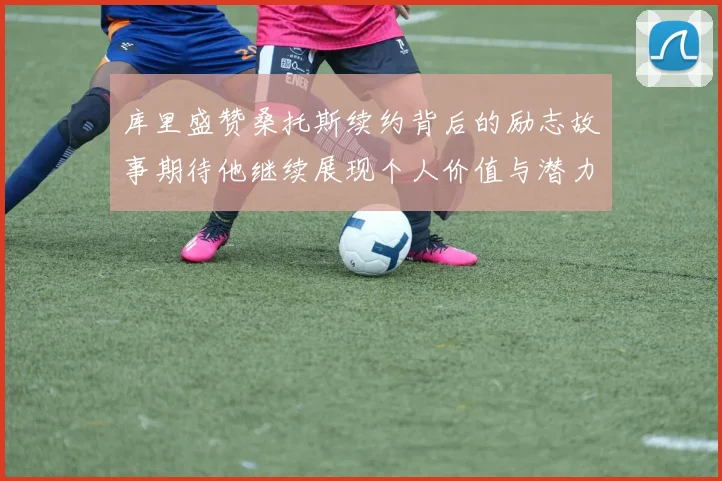 库里盛赞桑托斯续约背后的励志故事期待他继续展现个人价值与潜力
