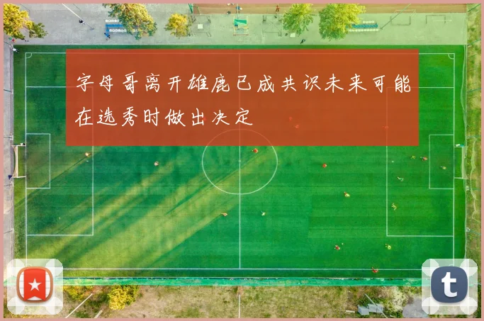 字母哥离开雄鹿已成共识未来可能在选秀时做出决定