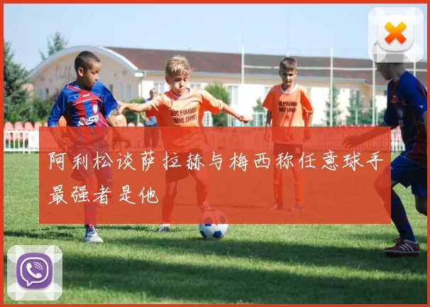 阿利松谈萨拉赫与梅西称任意球手最强者是他