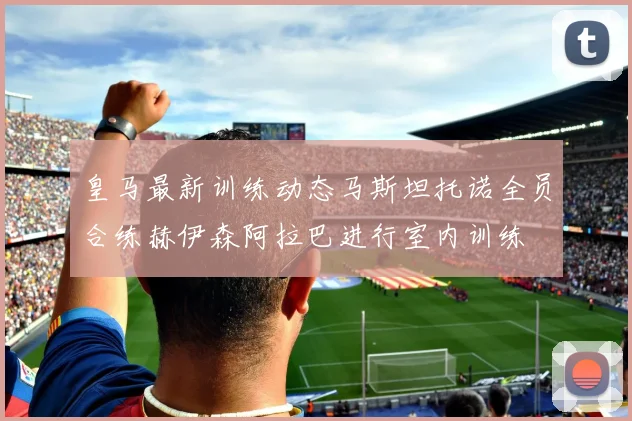 皇马最新训练动态马斯坦托诺全员合练赫伊森阿拉巴进行室内训练