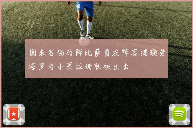 国米客场对阵比萨首发阵容揭晓劳塔罗与小图拉姆联袂出击