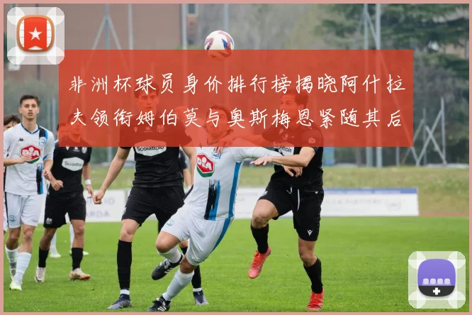 非洲杯球员身价排行榜揭晓阿什拉夫领衔姆伯莫与奥斯梅恩紧随其后